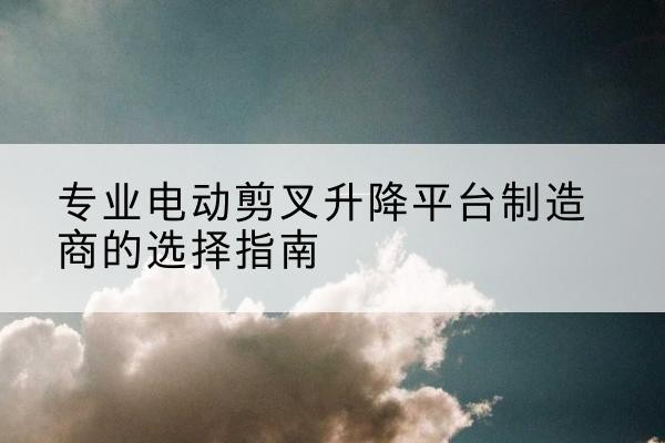 孝南电动剪叉升降平台厂家-专业电动剪叉升降平台制造商的选择指南