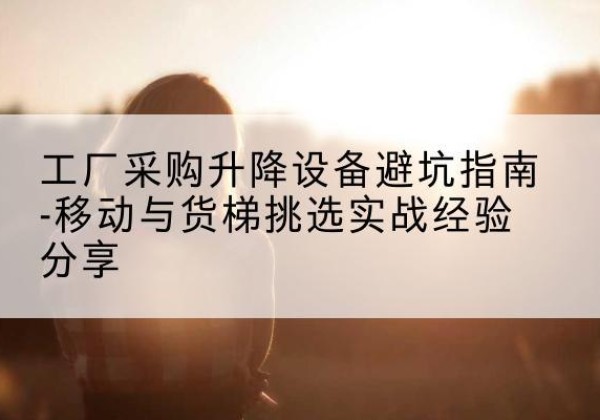 孝南移动式升降机怎么选-工厂采购升降设备避坑指南-移动与货梯挑选实战经验分享