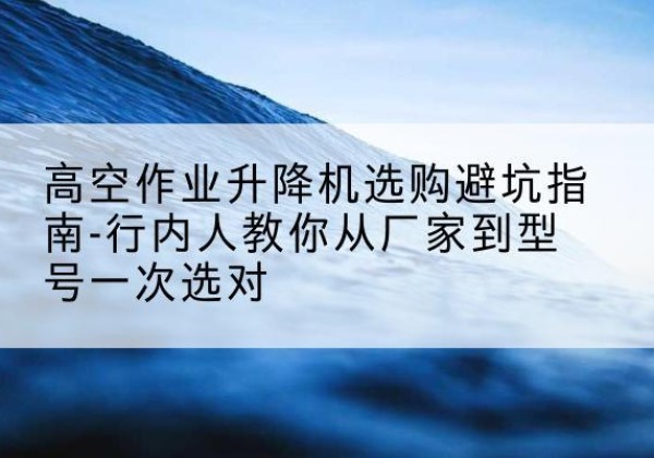 孝南升降平台厂家-高空作业升降机选购避坑指南-行内人教你从厂家到型号一次选对