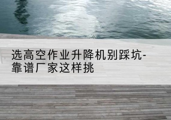 孝南剪叉式升降机厂家-选高空作业升降机别踩坑-靠谱厂家这样挑