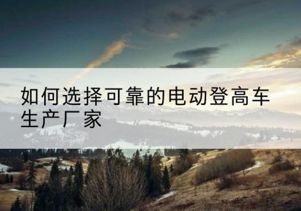 孝南电动登高车厂家-如何选择可靠的电动登高车生产厂家