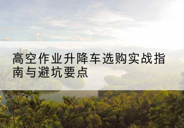 孝南升降车怎么选-高空作业升降车选购实战指南与避坑要点