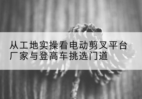 孝南电动剪叉升降平台厂家-从工地实操看电动剪叉平台厂家与登高车挑选门道