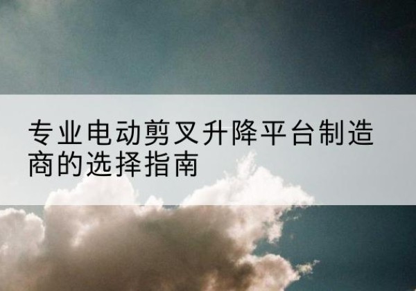 孝南电动剪叉升降平台厂家-专业电动剪叉升降平台制造商的选择指南