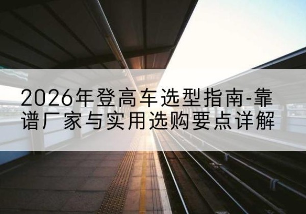 孝南登高车厂家推荐-2026年登高车选型指南-靠谱厂家与实用选购要点详解