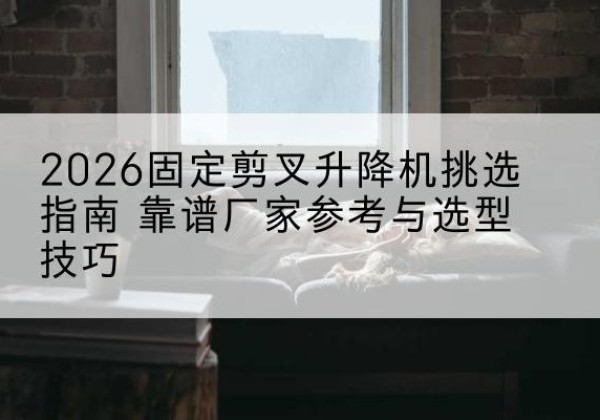 孝南固定剪叉升降机厂家推荐-2026固定剪叉升降机挑选指南 靠谱厂家参考与选型技巧